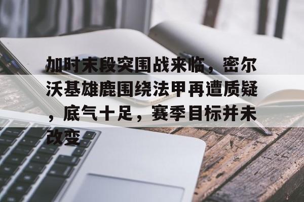 爱游戏体育入口 -包含加时末段突围战来临，密尔沃基雄鹿围绕法甲再遭质疑，底气十足，赛季目标并未改变的词条